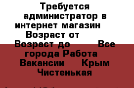 Требуется администратор в интернет магазин.  › Возраст от ­ 22 › Возраст до ­ 40 - Все города Работа » Вакансии   . Крым,Чистенькая